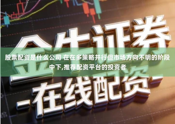 股票配资是什么公司 在在多策略并行但市场方向不明的阶段中下,推荐配资平台的投资者