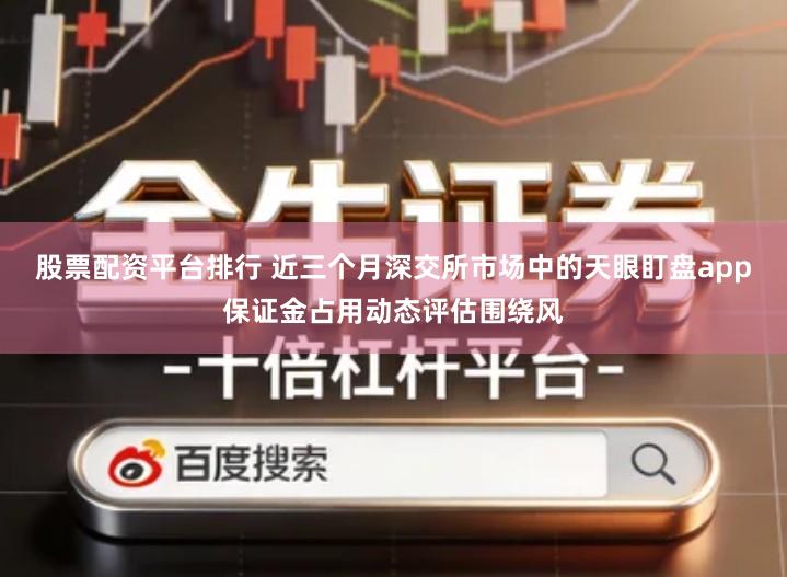 股票配资平台排行 近三个月深交所市场中的天眼盯盘app保证金占用动态评估围绕风