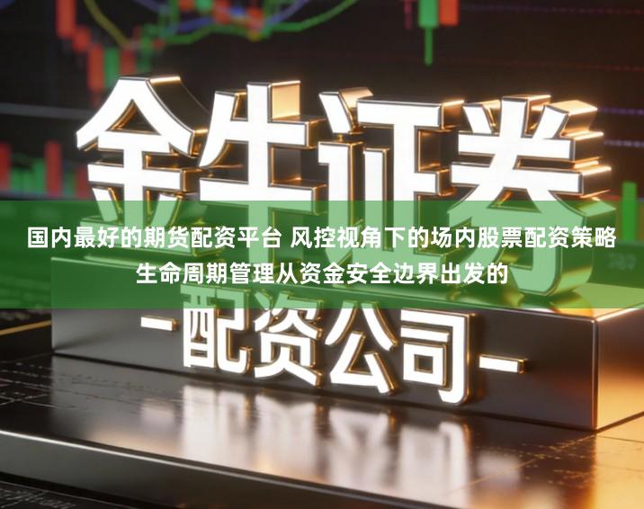 国内最好的期货配资平台 风控视角下的场内股票配资策略生命周期管理从资金安全边界出发的