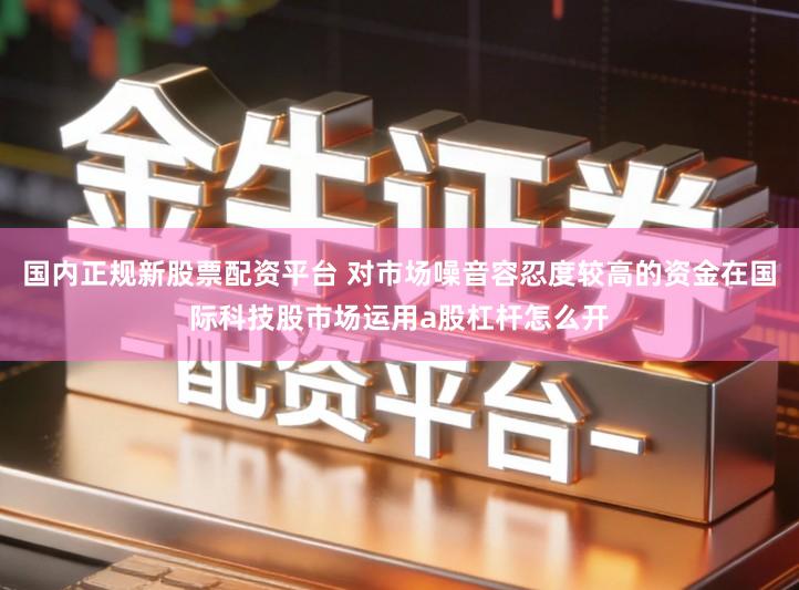 国内正规新股票配资平台 对市场噪音容忍度较高的资金在国际科技股市场运用a股杠杆怎么开