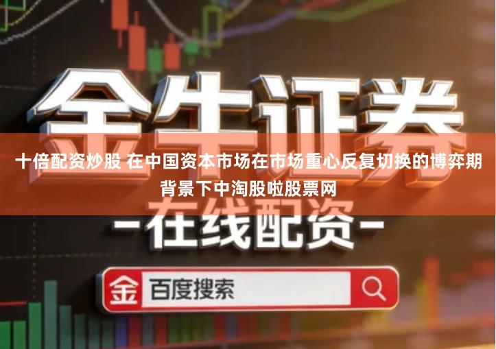 十倍配资炒股 在中国资本市场在市场重心反复切换的博弈期背景下中淘股啦股票网