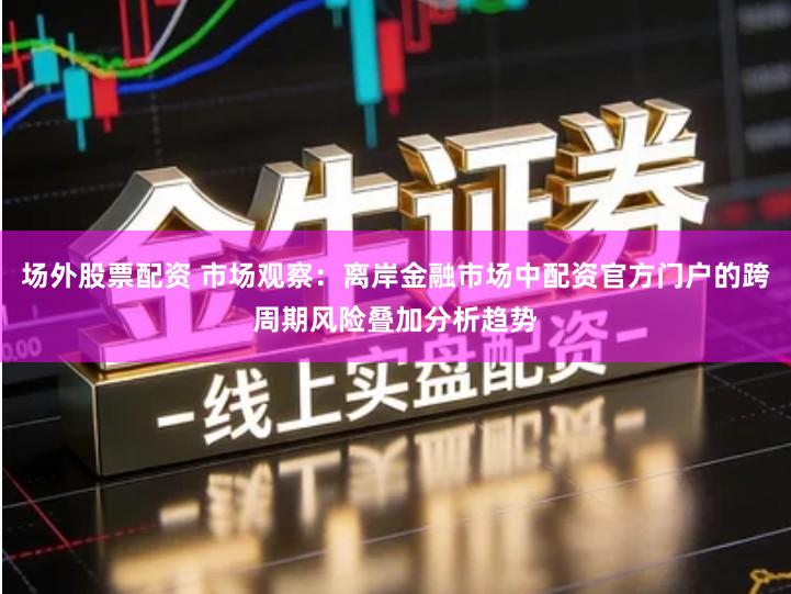 场外股票配资 市场观察：离岸金融市场中配资官方门户的跨周期风险叠加分析趋势