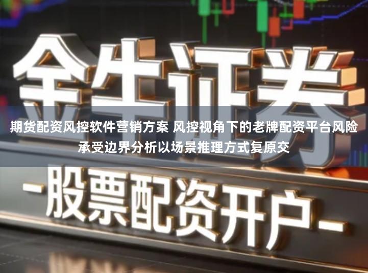 期货配资风控软件营销方案 风控视角下的老牌配资平台风险承受边界分析以场景推理方式复原交