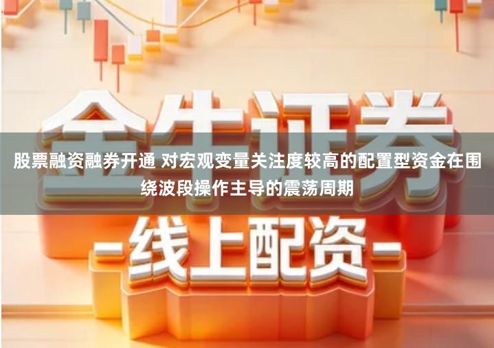 股票融资融券开通 对宏观变量关注度较高的配置型资金在围绕波段操作主导的震荡周期